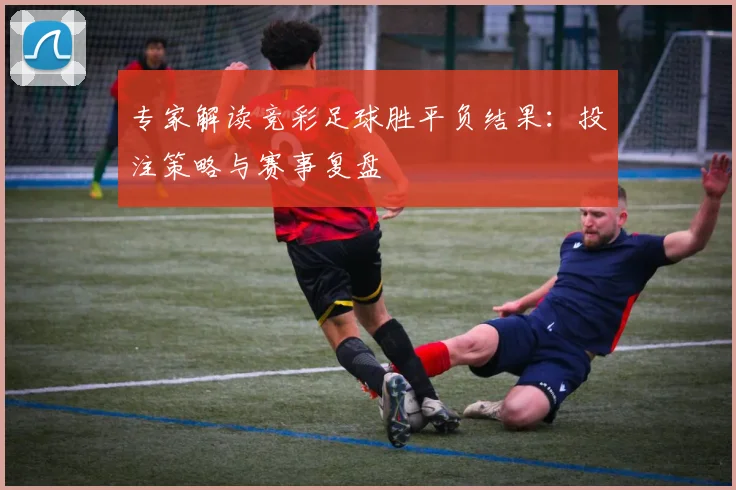 专家解读竞彩足球胜平负结果：投注策略与赛事复盘