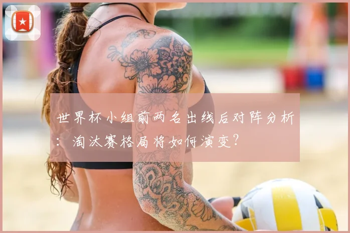 世界杯小组前两名出线后对阵分析：淘汰赛格局将如何演变？