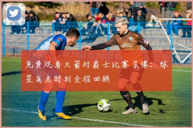 免费观看火箭对爵士比赛录像：球星高光时刻全程回顾