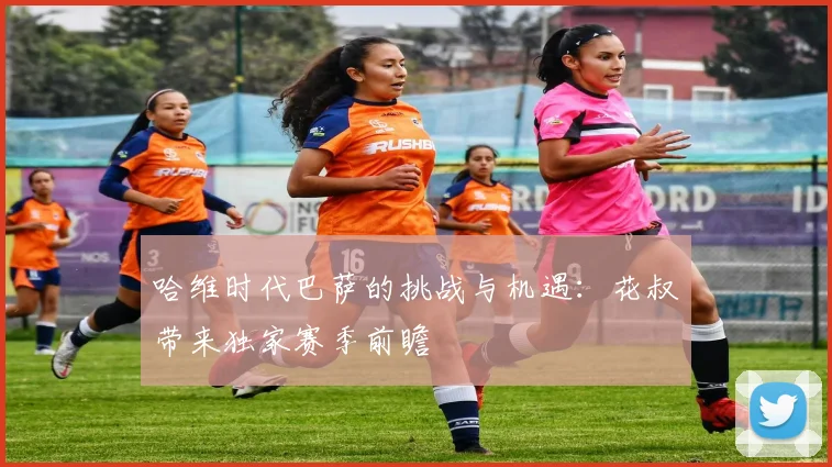 哈维时代巴萨的挑战与机遇：花叔带来独家赛季前瞻