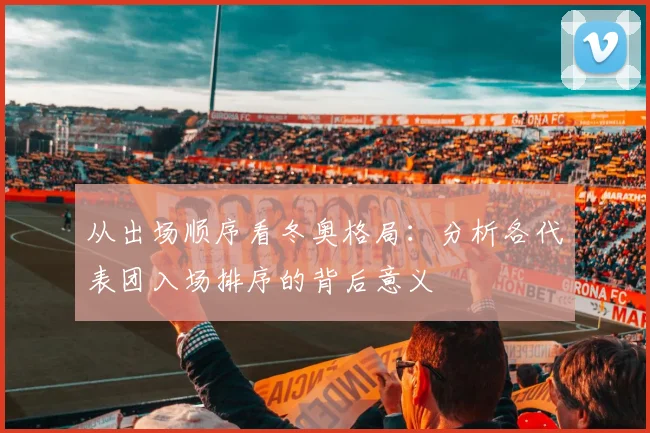 从出场顺序看冬奥格局：分析各代表团入场排序的背后意义