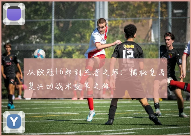 从欧冠16郎到王者之师：揭秘皇马复兴的战术变革之路